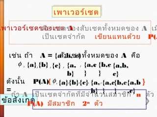 เพาเวอร์เซตเพาเวอร์เซต
เพาเวอร์เซตของเซต Aคือ เซตของสับเซตทั้งหมดของ A เม
เป็นเซตจำากัด เขียนแทนด้วย P(A
เช่น ถ้า A = {a ,b, c}สับเซตทั้งหมดของ A คือ
φ , {a},{b} ,{c} , {a,
b}
{a,c
}
{b,c
}
{a,b,
c}
, , ,
ดังนั้น P(A)
=
φ{ , {a},{b}, {a,
b}
,{a,c
}
{b,c
}
,{c}, , {a,b
,c}
}
ข้อสังเกต
ถ้า A เป็นเซตจำากัดที่มีจำานวนสมาชิก n ตัว แ
P(A) มีสมาชิก 2n
ตัว
 