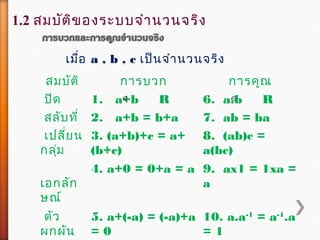 สมบัติ กำรบวก กำรคูณ
ปิด 1. a+b R 6. a.b R
สลับที่ 2. a+b = b+a 7. ab = ba
เปลี่ยน
กลุ่ม
3. (a+b)+c = a+
(b+c)
8. (ab)c =
a(bc)
เอกลัก
ษณ์
4. a+0 = 0+a = a 9. ax1 = 1xa =
a
ตัว
ผกผัน
5. a+(-a) = (-a)+a
= 0
10. a.a-1
= a-1
.a
= 1
∈ ∈
เมื่อ a , b , c เป็นจำำนวนจริง
1.2 สมบัติของระบบจำำนวนจริง
 