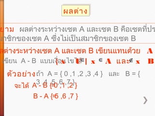 ผลต่างผลต่าง
ยาม ผลต่างระหว่างเซต A และเซต B คือเซตที่ปร
มาชิกของเซต A ซึ่งไม่เป็นสมาชิกของเซต B
ลต่างระหว่างเซต A และเซต B เขียนแทนด้วย A
เขียน A - B แบบเงื่อนไขได้{ x U | x A และ x B∈ ∈ ∉
ตัวอย่างถ้า A = { 0 ,1 ,2 ,3 ,4 } และ B = {
3 ,4 ,5 ,6 ,7 }
จะได้ A - B ={ 0 ,1 ,2 }
B - A ={ 5 ,6 ,7 }
 