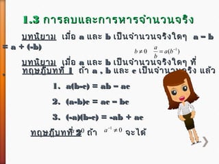1.31.3 กำรลบและกำรหำรจำำนวนจริงกำรลบและกำรหำรจำำนวนจริง
บทนิยำมบทนิยำม เมื่อเมื่อ aa และและ bb เป็นจำำนวนจริงใดๆเป็นจำำนวนจริงใดๆ a – ba – b
= a + (-b)= a + (-b)
บทนิยำมบทนิยำม เมื่อเมื่อ aa และและ bb เป็นจำำนวนจริงใดๆ ที่เป็นจำำนวนจริงใดๆ ที่
,,
0≠b )( 1−
= ba
b
a
ทฤษฎีบทที่ทฤษฎีบทที่ 11 ถ้ำถ้ำ a , ba , b และและ cc เป็นจำำนวนจริง แล้วเป็นจำำนวนจริง แล้ว
1.1. a(b-c) = ab – aca(b-c) = ab – ac
2. (a-b)c = ac – bc2. (a-b)c = ac – bc
3. (-a)(b-c) = -ab + ac3. (-a)(b-c) = -ab + ac
ทฤษฎีบทที่ทฤษฎีบทที่ 22 ถ้ำถ้ำ จะได้จะได้0≠a 01
≠−
a
 