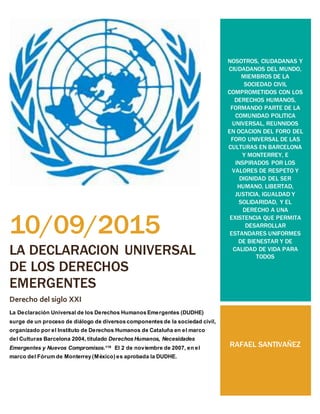 10/09/2015
LA DECLARACION UNIVERSAL
DE LOS DERECHOS
EMERGENTES
Derecho del siglo XXI
La Declaración Universal de los Derechos Humanos Emergentes (DUDHE)
surge de un proceso de diálogo de diversos componentes de la sociedad civil,
organizado por el Instituto de Derechos Humanos de Cataluña en el marco
del Culturas Barcelona 2004, titulado Derechos Humanos, Necesidades
Emergentes y Nuevos Compromisos.119 El 2 de noviembre de 2007, en el
marco del Fórum de Monterrey (México) es aprobada la DUDHE.
NOSOTROS, CIUDADANAS Y
CIUDADANOS DEL MUNDO,
MIEMBROS DE LA
SOCIEDAD CIVIL
COMPROMETIDOS CON LOS
DERECHOS HUMANOS,
FORMANDO PARTE DE LA
COMUNIDAD POLITICA
UNIVERSAL, REUNNIDOS
EN OCACION DEL FORO DEL
FORO UNIVERSAL DE LAS
CULTURAS EN BARCELONA
Y MONTERREY, E
INSPIRADOS POR LOS
VALORES DE RESPETO Y
DIGNIDAD DEL SER
HUMANO, LIBERTAD,
JUSTICIA, IGUALDAD Y
SOLIDARIDAD, Y EL
DERECHO A UNA
EXISTENCIA QUE PERMITA
DESARROLLAR
ESTANDARES UNIFORMES
DE BIENESTAR Y DE
CALIDAD DE VIDA PARA
TODOS
RAFAEL SANTIVAÑEZ
 