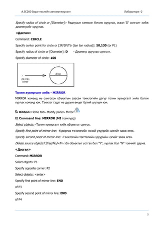 A.SC260 Зураг төслийн автоматжуулалт Лаборатори -2
3
Specify radius of circle or [Diameter]:- Радиусын хэмжээг бичиж оруулах, эсвэл 'D' сонголт хийж
диаметрийг оруулах.
<Дасгал>
Command: CIRCLE
Specify center point for circle or [3P/2P/Ttr (tan tan radius)]: 50,130 (or P1)
Specify radius of circle or [Diameter]: D - Диаметр оруулах сонголт.
Specify diameter of circle: 100
Толин хувиргалт хийх - MIRROR
MIRROR команд нь сонгосон объектын заасан тэнхлэгийн дагуу толин хувиргалт хийх болон
хуулах команд юм. Тэнхлэг гэдэг нь дурын өнцөг бухий шулуун юм.
Ribbon: Home tab Modify panel Mirror
Command line: MIRROR (MI товчлуур)
Select objects: -Толин хувиргалт хийх объектыг сонгох.
Specify first point of mirror line: -Хувиргах тэнхлэгийн эхний үзүүрийн цэгийг зааж өгөх.
Specify second point of mirror line: -Тэнхлэгийн төгсгөлийн үзүүрийн цэгийг зааж өгөх.
Delete source objects? [Yes/No]<N>:-Эх объектыг устгах бол "Ү", хуулах бол "N" товчийг дарна.
<Дасгал>
Command: MIRROR
Select objects: P1
Specify opposite corner: P2
Select objects: <enter>
Specify first point of mirror line: END
of P3
Specify second point of mirror line: END
of P4
 