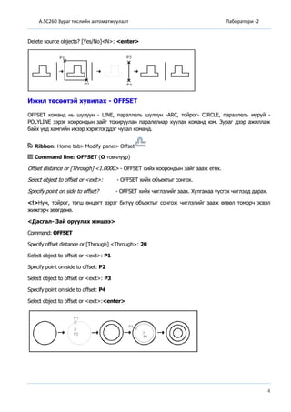 A.SC260 Зураг төслийн автоматжуулалт Лаборатори -2
4
Delete source objects? [Yes/No]<N>: <enter>
Ижил төсөөтэй хувилах - OFFSET
OFFSET команд нь шулуун - LINE, параллель шулуун -ARC, тойрог- CIRCLE, параллель муруй -
POLYLINE зэрэг хоорондын зайг тохируулан паралелиар хуулах команд юм. Зураг дээр ажиллаж
байх үед хамгийн ихээр хэрэглэгддэг чухал команд.
Ribbon: Home tab Modify panel Offset
Command line: OFFSET (O товчлуур)
Offset distance or [Through] <1.0000> - OFFSET хийх хоорондын зайг зааж егөх.
Select object to offset or <exit>: - OFFSET хийх объектыг сонгох.
Specify point on side to offset? - OFFSET хийх чиглэлийг заах. Хулганаа үүсгэх чиглэлд дарах.
<!>Нум, тойрог, тэгш өнцөгт зэрэг битүү объектыг сонгож чиглэлийг зааж өгвөл томорч эсвэл
жижгэрч зөөгдөнө.
<Дасгал- Зай оруулах жишээ>
Command: OFFSET
Specify offset distance or [Through] <Through>: 20
Select object to offset or <exit>: P1
Specify point on side to offset: P2
Select object to offset or <exit>: P3
Specify point on side to offset: P4
Select object to offset or <exit>:<enter>
 