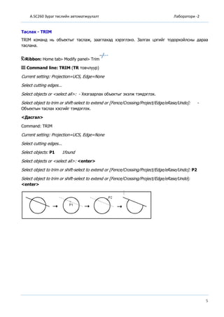 A.SC260 Зураг төслийн автоматжуулалт Лаборатори -2
5
Таслах - TRIM
TRIM команд нь объектыг таслаж, зааглахад хэрэглэнэ. Залгах цэгийг тодорхойлсны дараа
таслана.
Ribbon: Home tab Modify panel Trim
Command line: TRIM (TR товчлуур)
Current setting: Projection=UCS, Edge=None
Select cutting edges...
Select objects or <select all>: - Хязгаарлах объектыг эхэлж тэмдэглэх.
Select object to trim or shift-select to extend or [Fence/Crossing/Project/Edge/eRase/Undo]: -
Объектын таслах хэсгийг тэмдэглэх.
<Дасгал>
Command: TRIM
Current setting: Projection=UCS, Edge=None
Select cutting edges...
Select objects: P1 1found
Select objects or <select all>: <enter>
Select object to trim or shift-select to extend or [Fence/Crossing/Project/Edge/eRase/Undo]: P2
Select object to trim or shift-select to extend or [Fence/Crossing/Project/Edge/eRase/Undo]:
<enter>
 