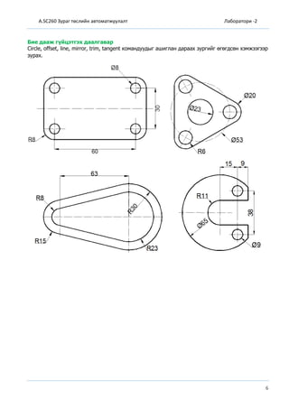 A.SC260 Зураг төслийн автоматжуулалт Лаборатори -2
6
Бие дааж гүйцэтгэх даалгавар
Circle, offset, line, mirror, trim, tangent командуудыг ашиглан дараах зургийг өгөгдсөн хэмжээгээр
зурах.
 