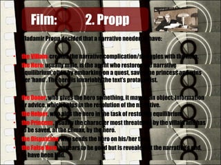 Vladamir Propp decided that a narrative needed to have:
• the Villain: creates the narrative complication/struggles with the hero.
• the Hero: usually male, is the agent who restores the narrative
equilibrium, often by embarking on a quest, saves the princess and wins
her ‘hand’. The hero is invariably the text’s protagonist.
• the Donor, who gives the hero something, it may be an object, information
or advice, which helps in the resolution of the narrative.
• the Helper, who aids the hero in the task of restoring equilibrium.
• the Princess, usually the character most threatened by the villain and has
to be saved, at the climax, by the hero.
• the Dispatcher, who sends the hero on his/her task.
• the False Hero, appears to be good but is revealed, at the narrative’s end,
to have been bad.
Film:Film: 2. Propp2. Propp
 
