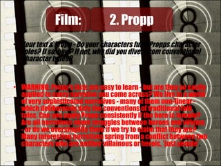 • Your text & Propp - Do your characters fulfil Propps character
roles? If so, how? If not, why did you divert from conventional
character types?
• WARNING: Propp's lists are easy to learn - but are they so easily
applied to every narrative you come across? We live in a world
of very sophisticated narratives - many of them non-linear -
which deliberately defy the conventions of traditional folk
tales. Can you apply Propp consistently if the hero is female?
Are all narratives about struggles between heroes and villains
- or do we oversimplify them if we try to claim that they are?
Many interesting narratives spring from a conflict between two
characters who are neither villainous or heroic, 'just people'.
Film:Film: 2. Propp2. Propp
 