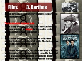 Roland Barthes argues that every narrative is interwoven
with multiple codes…
• The hermeneutic (enigma) code
refers to any element in a story that is not explained and,
therefore, exists as an enigma for the reader, raising
questions that demand explication.
• Most stories hold back details in order to increase the
effect of the final revelation of all truths. The best example
may well be detective story genre.
• We witness a murder & the rest of the narrative is devoted
to determining the questions that are raised by the initial
scene of violence. The detective investigates clues that,
only at the end, reconstructs the story of the murder.
Film:Film: 3. Barthes3. Barthes
 