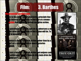 • The proairetic (action) code
• Refers to the other major structuring principle that
builds interest or suspense on the part of a viewer -
any action that implies a further narrative action.
• E.g. a gunslinger draws his gun on an adversary & we
wonder what the resolution of this action will be. To
kill or to wound?
• Suspense is thus created by action rather than by a
reader's or a viewer's wish to have mysteries
explained.
• Your text & Barthes - how do action and enigma codes
work within your text(s)? How do they help drive the
narrative on?
Film:Film: 3. Barthes3. Barthes
 