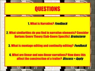 QUESTIONS
1. What is Narrative? Feedback
 
2. What similarities do you find in narrative elements? Consider
Burtons Genre Theory (Sub-Genre Specific) Brainstorm
 
3. What is montage editing and continuity editing? Feedback
4. What are linear and non-linear narratives? How does this
affect the construction of a trailer? Discuss + Apply
 