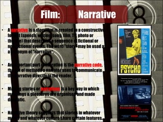 • A narrative is a story that is created in a constructive
format (speech, writing, song, film, TV, photo or
theatre) that describes a sequence of fictional or
non-fictional events. The word "story" may be used as
a synonym of "narrative“.
• An important part of narration is the narrative code,
the set of methods a narrator uses to communicate
the narrative directly to the reader.
• Making stories or narratives is a key way in which
meanings & pleasures are organised and made
dramatic.
• Narrative theory suggests that stories in whatever
media and whatever culture share certain features.
Film:Film: NarrativeNarrative
 