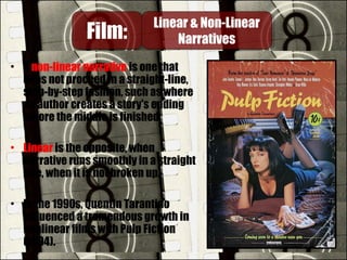 • A non-linear narrative is one that
does not proceed in a straight-line,
step-by-step fashion, such as where
an author creates a story's ending
before the middle is finished.
• Linear is the opposite, when
narrative runs smoothly in a straight
line, when it is not broken up.
• In the 1990s, Quentin Tarantino
influenced a tremendous growth in
nonlinear films with Pulp Fiction
(1994).
Film:Film: Linear & Non-Linear
Narratives
Linear & Non-Linear
Narratives
 