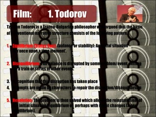 Tzvetan Todorov is a Franco-Bulgarian philosopher who argued that the basis
of conventional narrative structure consists of the following pattern…
1. Equilibrium (Status Quo): (balance or stability): An initial situation –
the‘once upon a time moment’.
2. Disequilibrium: The balance is disrupted by some problem/event, setting
off a train or series of other events.
3. Recognition that this disruption has taken place
4. Attempts are made by characters to repair the disruption/disequilibrium
5. Resolution: The problem is then solved which allows the reinstatement of
the initial situation/equilibrium or perhaps with slight changes (a new
equilibrium).
Film:Film: 1. Todorov1. Todorov
 