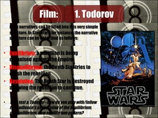 Most narratives can be fitted into this very simple
structure. In Star Wars, for instance, the narrative
structure can be described as follows:
• Equilibrium: a rebellion is being
organised against the Empire
• Disequilibrium: the Death Star tries to
crush the rebellion
• Resolution: The Death Star is destroyed
allowing the rebellion to continue.
• Your text & Todorov - how do you play with/follow
the audience's expectation of the equilibrium,
disequilibrium, new equilibrium pattern?
Film:Film: 1. Todorov1. Todorov
 