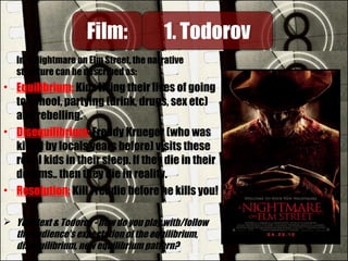 In A Nightmare on Elm Street, the narrative
structure can be described as:
• Equilibrium: Kids living their lives of going
to school, partying (drink, drugs, sex etc)
and rebelling.
• Disequilibrium: Freddy Krueger (who was
killed by locals years before) visits these
rebel kids in their sleep. If they die in their
dreams.. then they die in reality.
• Resolution: Kill Freddie before he kills you!
 Your text & Todorov - how do you play with/follow
the audience's expectation of the equilibrium,
disequilibrium, new equilibrium pattern?
Film:Film: 1. Todorov1. Todorov
 