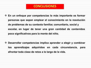  En un enfoque por competencias lo más importante es formar
personas que sepan emplear el conocimiento en la resolución
de problemas de su contexto familiar, comunitario, social y
escolar, en lugar de tener una gran cantidad de contenidos
poco significativos para la mente del niño.
 Desarrollar competencias implica aprender a elegir y combinar
los aprendizajes adquiridos en cada circunstancia, para
afrontar toda clase de retos a lo largo de la vida.
CONCLUSIONES
 