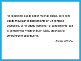 “El estudiante puede saber muchas cosas, pero si no
puede movilizar el conocimiento en un contexto
específico, si no puede combinar el conocimiento con
el compromiso y con un buen juicio, entonces el
conocimiento está muerto.”
Andreas Schleicher
 