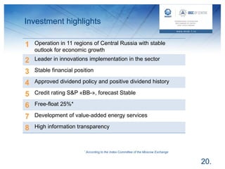 Investment highlights
20.
1 Operation in 11 regions of Central Russia with stable
outlook for economic growth
2 Leader in innovations implementation in the sector
3 Stable financial position
4 Approved dividend policy and positive dividend history
5 Credit rating S&P «BB-», forecast Stable
6 Free-float 25%*
7 Development of value-added energy services
8 High information transparency
* According to the Index Committee of the Moscow Exchange
 