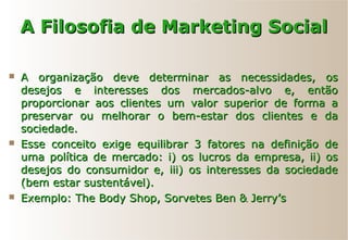 A Filosofia de Marketing SocialA Filosofia de Marketing Social
 A organização deve determinar as necessidades, osA organização deve determinar as necessidades, os
desejos e interesses dos mercados-alvo e, entãodesejos e interesses dos mercados-alvo e, então
proporcionar aos clientes um valor superior de forma aproporcionar aos clientes um valor superior de forma a
preservar ou melhorar o bem-estar dos clientes e dapreservar ou melhorar o bem-estar dos clientes e da
sociedade.sociedade.
 Esse conceito exige equilibrar 3 fatores na definição deEsse conceito exige equilibrar 3 fatores na definição de
uma política de mercado: i) os lucros da empresa, ii) osuma política de mercado: i) os lucros da empresa, ii) os
desejos do consumidor e, iii) os interesses da sociedadedesejos do consumidor e, iii) os interesses da sociedade
(bem estar sustentável).(bem estar sustentável).
 Exemplo: The Body Shop, Sorvetes Ben & Jerry’sExemplo: The Body Shop, Sorvetes Ben & Jerry’s
 