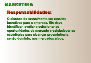 MARKETINGMARKETING
Responsabilidades:Responsabilidades:
O alcance do crescimento em receitasO alcance do crescimento em receitas
lucrativas para a empresa. Ele develucrativas para a empresa. Ele deve
identificar, avaliar e selecionar asidentificar, avaliar e selecionar as
oportunidades de mercado e estabelecer asoportunidades de mercado e estabelecer as
estratégias para alcançar proeminência,estratégias para alcançar proeminência,
senão domínio, nos mercados alvos.senão domínio, nos mercados alvos.
 