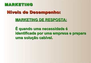 MARKETINGMARKETING
Níveis de Desempenho:Níveis de Desempenho:
MARKETING DE RESPOSTA:MARKETING DE RESPOSTA:
É quando uma necessidade éÉ quando uma necessidade é
identificada por uma empresa e preparaidentificada por uma empresa e prepara
uma solução cabível.uma solução cabível.
 