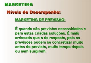 MARKETINGMARKETING
Níveis de Desempenho:Níveis de Desempenho:
MARKETING DE PREVISÃO:MARKETING DE PREVISÃO:
É quando são previstas necessidades eÉ quando são previstas necessidades e
para estas criadas soluções. É maispara estas criadas soluções. É mais
arriscado que o de resposta, pois asarriscado que o de resposta, pois as
previsões podem se concretizar muitoprevisões podem se concretizar muito
antes do previsto, muito tempo depoisantes do previsto, muito tempo depois
ou nem surgirem.ou nem surgirem.
 