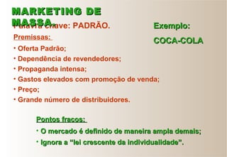 Palavra chave: PADRÃO. Exemplo:Exemplo:
COCA-COLACOCA-COLAPremissas:
• Oferta Padrão;
• Dependência de revendedores;
• Propaganda intensa;
• Gastos elevados com promoção de venda;
• Preço;
• Grande número de distribuidores.
• O mercado é definido de maneira ampla demais;O mercado é definido de maneira ampla demais;
• Ignora a “lei crescente da individualidade”.Ignora a “lei crescente da individualidade”.
Pontos fracos:Pontos fracos:
MARKETING DEMARKETING DE
MASSA.MASSA.
 