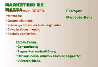 • Grupos distintos;
• Liderança me um ou mais segmentos;
• Seleção do segmento;
• Posição confortável.
• Concorrência;Concorrência;
• Segmentos contraditórios;Segmentos contraditórios;
• Consumidores entram e saem do segmento;Consumidores entram e saem do segmento;
• Vulnerabilidade.Vulnerabilidade.
MARKETING DEMARKETING DE
MASSA.MASSA.Palavra chave: GRUPO. Exemplo:Exemplo:
Mercedes-BensMercedes-BensPremissas:
Pontos fracos:Pontos fracos:
 