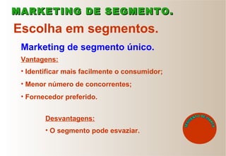 Escolha em segmentos.
Marketing de segmento único.
Vantagens:
• Identificar mais facilmente o consumidor;
• Menor número de concorrentes;
• Fornecedor preferido.
• O segmento pode esvaziar.
MARKETING DE SEGMENTO.MARKETING DE SEGMENTO.
Desvantagens:
 