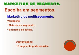 Marketing de multissegmento.
Escolha em segmentos.
• Mais de um segmento;
• Economia de escala.
Vantagens:
MARKETING DE SEGMENTO.MARKETING DE SEGMENTO.
Desvantagens:
• O segmento pode esvaziar.
 