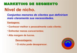 Conjuntos menores de clientes que definiriam
mais claramente sua necessidades.
Nível de nicho.
• Conhecer melhor e pessoalmente cada cliente;
• Enfrentar menos concorrentes;
• Alta margem de lucros.
• O nicho pode desaparecer.
Vantagens:
Desvantagens:
MARKETING DE SEGMENTOMARKETING DE SEGMENTO
 