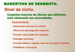 • Dedicação extrema ao cliente
• Oferecem desempenho superior;
• Grande capacidade de resposta;
• Entregas pontuais;
• Contato direto e regular com os principais clientes;
• Enfatizam a inovação
Nível de nicho.
Conjuntos menores de clientes que definiriamConjuntos menores de clientes que definiriam
mais claramente sua necessidades.mais claramente sua necessidades.
Características:
MARKETING DE SEGMENTO.MARKETING DE SEGMENTO.
 