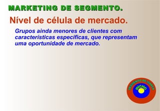Grupos ainda menores de clientes com
características especificas, que representam
uma oportunidade de mercado.
Nível de célula de mercado.
MARKETING DE SEGMENTO.MARKETING DE SEGMENTO.
 