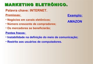 Palavra chave: INTERNET.
• Negócios em canais eletônicos;
• Número crescente de compradores;
• Os mercadores se beneficiarão;
• Instabilidade na definição do meio de comunicação;
• Restrito aos usuários de computadores.
Premissas:
Pontos fracos:
Exemplo:
AMAZON
MARKETING ELETRÔNICO.MARKETING ELETRÔNICO.
 