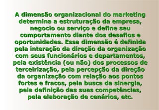 A dimensão organizacional do marketingA dimensão organizacional do marketing
determina a estruturação da empresa,determina a estruturação da empresa,
negocio ou serviço e define seunegocio ou serviço e define seu
comportamento diante dos desafios ecomportamento diante dos desafios e
oportunidades. Essa dimensão é definidaoportunidades. Essa dimensão é definida
pela interação da direção da organizaçãopela interação da direção da organização
com seus funcionários e departamentos,com seus funcionários e departamentos,
pela existência (ou não) dos processos depela existência (ou não) dos processos de
terceirização, pela percepção da direçãoterceirização, pela percepção da direção
da organização com relação aos pontosda organização com relação aos pontos
fortes e fracos, pela busca da sinergia,fortes e fracos, pela busca da sinergia,
pela definição das suas competências,pela definição das suas competências,
pela elaboração de cenários, etc.pela elaboração de cenários, etc.
 