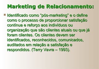  Identificado como “pós-marketing” e o defineIdentificado como “pós-marketing” e o define
como o processo de proporcionar satisfaçãocomo o processo de proporcionar satisfação
contínua e reforço aos indivíduos oucontínua e reforço aos indivíduos ou
organização que são clientes atuais ou que jáorganização que são clientes atuais ou que já
foram clientes. Os clientes devem serforam clientes. Os clientes devem ser
identificados, reconhecidos, comunicados,identificados, reconhecidos, comunicados,
auditados em relação a satisfação eauditados em relação a satisfação e
respondidos. (Terry Vavra – 1993).respondidos. (Terry Vavra – 1993).
Marketing de Relacionamento:Marketing de Relacionamento:
 