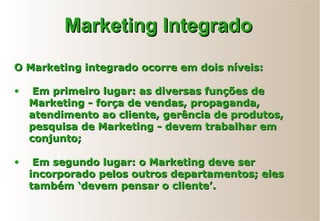 O Marketing integrado ocorre em dois níveis:O Marketing integrado ocorre em dois níveis:
• Em primeiro lugar: as diversas funções deEm primeiro lugar: as diversas funções de
Marketing - força de vendas, propaganda,Marketing - força de vendas, propaganda,
atendimento ao cliente, gerência de produtos,atendimento ao cliente, gerência de produtos,
pesquisa de Marketing - devem trabalhar empesquisa de Marketing - devem trabalhar em
conjunto;conjunto;
• Em segundo lugar: o Marketing deve serEm segundo lugar: o Marketing deve ser
incorporado pelos outros departamentos; elesincorporado pelos outros departamentos; eles
também ‘devem pensar o cliente’.também ‘devem pensar o cliente’.
Marketing IntegradoMarketing Integrado
 