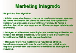 Na prática, isso significa:Na prática, isso significa:
• Adotar uma abordagem criativa na qual a mensagem apareçaAdotar uma abordagem criativa na qual a mensagem apareça
de forma destacada em todos os canais de mídia possíveis.de forma destacada em todos os canais de mídia possíveis.
Integrar os processos de marketing e vendas, de forma aIntegrar os processos de marketing e vendas, de forma a
eliminar barreiras que separam as diferentes especialidades deeliminar barreiras que separam as diferentes especialidades de
merketing.merketing.
• Integrar as diferentes tecnologias de marketing utilizadas emIntegrar as diferentes tecnologias de marketing utilizadas em
função das táticas adotadas, e calcular a taxa de retôrno dofunção das táticas adotadas, e calcular a taxa de retôrno do
investimento-ROI de cada campanha/tática.investimento-ROI de cada campanha/tática.
• Mensurar de forma metódica os resultados obtidos,Mensurar de forma metódica os resultados obtidos,
transformando as métricas de marketing em métricas detransformando as métricas de marketing em métricas de
negócio que definem orçamentos e decisões de alocação denegócio que definem orçamentos e decisões de alocação de
recursos.recursos.
Marketing IntegradoMarketing Integrado
 