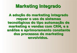 A adoção do marketing integradoA adoção do marketing integrado
requer o uso de sistemasrequer o uso de sistemas
tecnológicos do tipo automação detecnológicos do tipo automação de
marketing e vendas com CRM, e amarketing e vendas com CRM, e a
análise e aprimoramento constanteanálise e aprimoramento constante
dos processos de marketingdos processos de marketing
envolvidos.envolvidos.
Marketing IntegradoMarketing Integrado
 