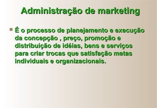 Administração de marketingAdministração de marketing
 É o processo de planejamento e execuçãoÉ o processo de planejamento e execução
da concepção , preço, promoção eda concepção , preço, promoção e
distribuição de idéias, bens e serviçosdistribuição de idéias, bens e serviços
para criar trocas que satisfação metaspara criar trocas que satisfação metas
individuais e organizacionais.individuais e organizacionais.
 