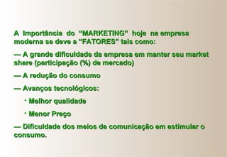 AA ImportânciaImportância dodo “MARKETING”“MARKETING” hojehoje na empresana empresa
moderna se deve a “FATORES” tais como:moderna se deve a “FATORES” tais como:
—— A grande dificuldade da empresa em manter seu marketA grande dificuldade da empresa em manter seu market
share (participação (%) de mercado)share (participação (%) de mercado)
—— A redução do consumoA redução do consumo
—— Avanços tecnológicos:Avanços tecnológicos:
• Melhor qualidadeMelhor qualidade
• Menor PreçoMenor Preço
—— Dificuldade dos meios de comunicação em estimular oDificuldade dos meios de comunicação em estimular o
consumo.consumo.
 
