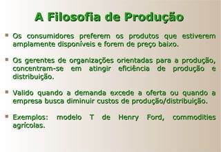 A Filosofia de ProduçãoA Filosofia de Produção
 Os consumidores preferem os produtos que estiveremOs consumidores preferem os produtos que estiverem
amplamente disponíveis e forem de preço baixo.amplamente disponíveis e forem de preço baixo.
 Os gerentes de organizações orientadas para a produção,Os gerentes de organizações orientadas para a produção,
concentram-se em atingir eficiência de produção econcentram-se em atingir eficiência de produção e
distribuição.distribuição.
 Valido quando a demanda excede a oferta ou quando aValido quando a demanda excede a oferta ou quando a
empresa busca diminuir custos de produção/distribuição.empresa busca diminuir custos de produção/distribuição.
 Exemplos: modelo T de Henry Ford, commoditiesExemplos: modelo T de Henry Ford, commodities
agrícolas.agrícolas.
 