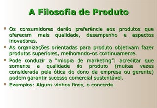 A Filosofia de ProdutoA Filosofia de Produto
 Os consumidores darão preferência aos produtos queOs consumidores darão preferência aos produtos que
oferecem mais qualidade, desempenho e aspectosoferecem mais qualidade, desempenho e aspectos
inovadores.inovadores.
 As organizações orientadas para produto objetivam fazerAs organizações orientadas para produto objetivam fazer
produtos superiores, melhorando-os continuamente.produtos superiores, melhorando-os continuamente.
 Pode conduzir a “miopia de marketing”: acreditar quePode conduzir a “miopia de marketing”: acreditar que
somente a qualidade do produto (muitas vezessomente a qualidade do produto (muitas vezes
considerada pela ótica do dono da empresa ou gerente)considerada pela ótica do dono da empresa ou gerente)
podem garantir sucesso comercial sustentável.podem garantir sucesso comercial sustentável.
 Exemplos: Alguns vinhos finos, o concorde.Exemplos: Alguns vinhos finos, o concorde.
 