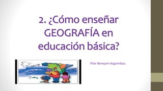2. ¿Cómo enseñar
GEOGRAFÍA en
educación básica?
Pilar Benejam Arguimbau.
 