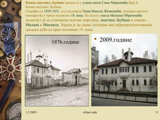 Конак кнегиње Љубице налази се у улици кнеза Симе Марковића број 8.
Конак кнегиње Љубице
Саграђен је 1829-1831. под надзором Хаџи-Николе Живковића, пионира српског
неимарства у првој половини 19. века. По налогу кнеза Милоша Обреновића
подигнут је за становање његове породице, кнегиње Љубице и синова -
Милана и Михаила. Зграда је до данас сачувана као најрепрезентативнија
градска кућа из прве половине 19. века
 2009.године
1.2.2005. oblast rada 11
1876.године
 