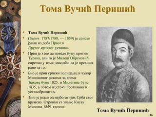 Тома Вучић Перишић
 Тома Вучић Перишић
 (Барич 1787/1788. — 1859) је српски
јунак из доба Првог и
Другог српског устанка.
 Први је хтео да поведе буну против
Турака, али га је Милош Обреновић
спречио у томе, мислећи да је превише
рано за то.
 Био је први српски полицајац и чувар
Милошевог режима за време
Ђакове буне 1825. и Милетине буне
1835, а потом жестоки противник и
уставобранитељ.
 Био је један од најбогатијих Срба свог
времена. Отрован уз знање Кнеза
Милоша 1859. године.
16
Тома Вучић Перишић
 
