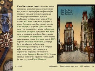  Кнез Михаилова улица, пешачка зона и
трговачки центар је законом заштићена
као једно од најстаријих и највреднијих
градских споменичких амбијената, са
низом репрезентативних зграда и
грађанских кућа насталих крајем 70-их
година XIX века. Сматра се да је још у
време Римљана овде био центар насеља
Сингидунум, а у време Турака на овом
подручју кривудале су улице са баштама,
чесмама и џамијама. Средином XIX века
овде је у горњем делу била башта кнеза
Александра Карађорђевића. Након израде
регулационог плана Београда, који је 1867.
израдио Емилијан Јосимовић, улица је
брзо изграђена и добила своју
физиономију и садржај. У њој се граде
куће и настањују најутицајније и
најбогатије породице трговачког и
политичког Београда. Године 1870. Управа
града је и званично крстила улицу дајући
јој име — улица Кнеза Михаила.
1.2.2005. oblast rada 18Кнез Михаилова око 1900. године
 