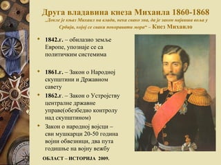 Друга владавина кнеза Михаила 1860-1868
„Докле је књаз Михаил на влади, нека свако зна, да је закон највиша воља у
Србији, којој се сваки покоравати мора“ – Кнез Михаило
 1842.г. – обилазио земље
Европе, упознаје се са
политичким системима
 1861.г. – Закон о Народној
скупштини и Државном
савету
 1862.г. – Закон о Устројству
централне државне
управе(обезбедио контролу
над скупштином)
 Закон о народној војсци –
сви мушкарци 20-50 година
војни обвезници, два пута
годишње на војну вежбу
ОБЛАСТ – ИСТОРИЈА 2009.
 