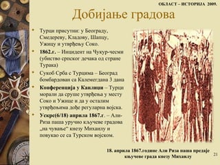 Добијање градова
 Турци присутни: у Београду,
Смедереву, Кладову, Шапцу,
Ужицу и утврђењу Соко.
 1862.г. – Инцидент на Чукур-чесми
(убиство српског дечака од стране
Турака)
 Сукоб Срба с Турцима – Београд
бомбардован са Калемeгдана 3 дана
 Конференција у Канлиџи – Турци
морали да сруше утврђења у месту
Соко и Ужице и да у осталим
утврђењима дође регуларна војска.
 Ускрс(6/18) априла 1867.г. – Али-
Риза паша уручио кључеве градова
„на чување“ кнeзу Михаилу и
повукао се са Турском војском.
ОБЛАСТ – ИСТОРИЈА 2009.
21
18. aприла 1867.године Али Риза паша предаје
књучеве града кнезу Михаилу
 