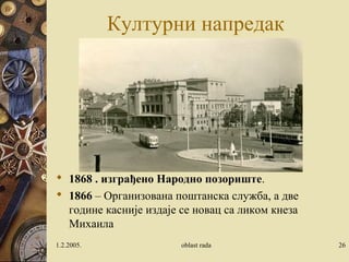 Културни напредак
 1868 . изграђено Народно позориште.
 1866 – Oрганизована поштанска служба, а две
године касније издаје се новац са ликом кнеза
Михаила
1.2.2005. oblast rada 26
 